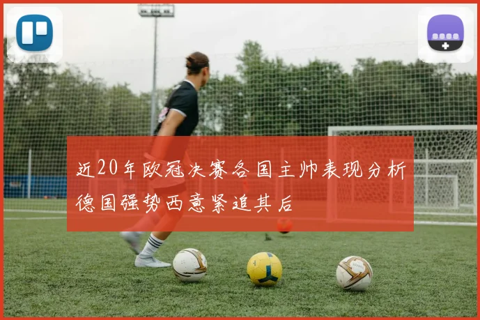 近20年欧冠决赛各国主帅表现分析德国强势西意紧追其后