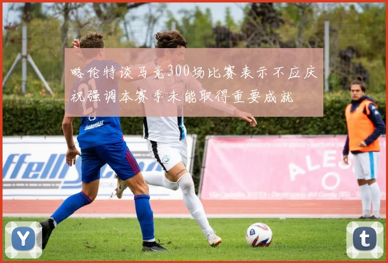 略伦特谈马竞300场比赛表示不应庆祝强调本赛季未能取得重要成就