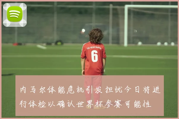 内马尔体能危机引发担忧今日将进行体检以确认世界杯参赛可能性