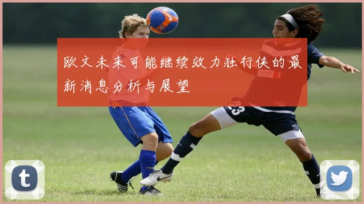 欧文未来可能继续效力独行侠的最新消息分析与展望