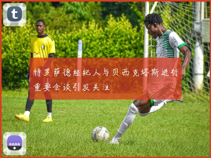 特罗萨德经纪人与贝西克塔斯进行重要会谈引发关注