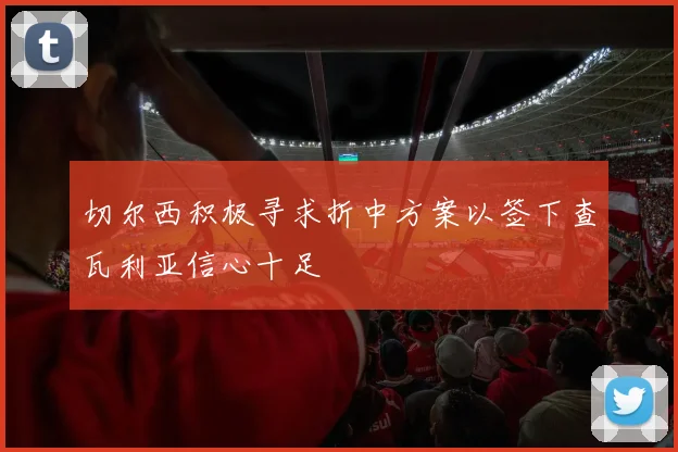 切尔西积极寻求折中方案以签下查瓦利亚信心十足