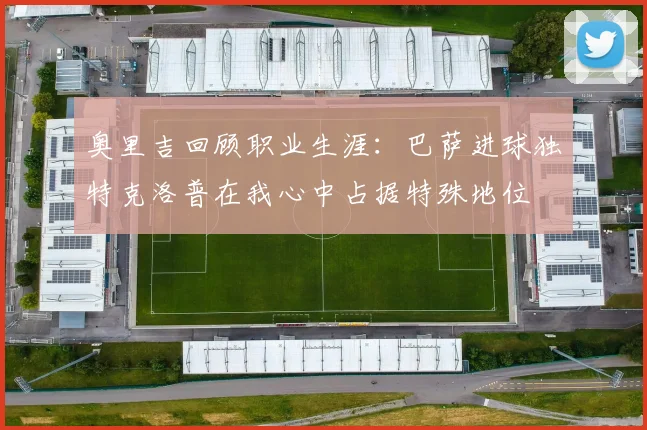 奥里吉回顾职业生涯：巴萨进球独特克洛普在我心中占据特殊地位
