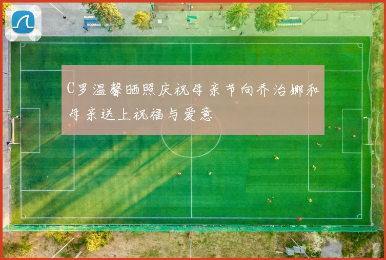 C罗温馨晒照庆祝母亲节向乔治娜和母亲送上祝福与爱意