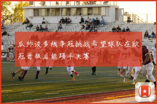 瓜帅谈多线争冠挑战希望球队在欧冠晋级后能踢半决赛