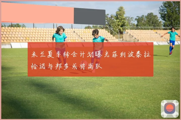 米兰夏季转会计划曝光菲利波泰拉恰诺与邦多或将离队