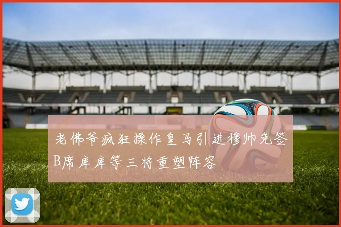 老佛爷疯狂操作皇马引进穆帅免签B席库库等三将重塑阵容